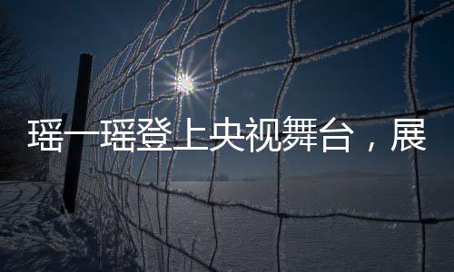瑶一瑶登上央视舞台，展现独特魅力
