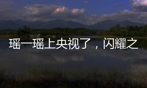 瑶一瑶上央视了，闪耀之星的光芒