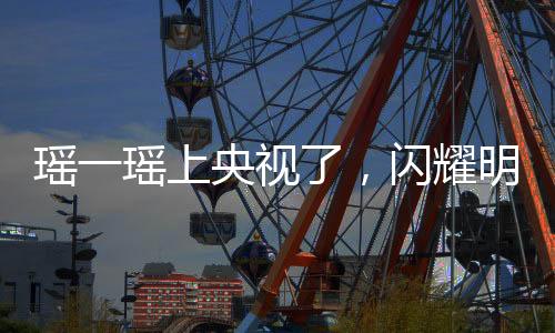 瑶一瑶上央视了，闪耀明星的光芒
