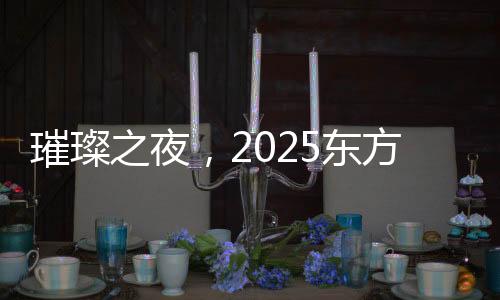 璀璨之夜，2025东方卫视春节晚会精彩纷呈