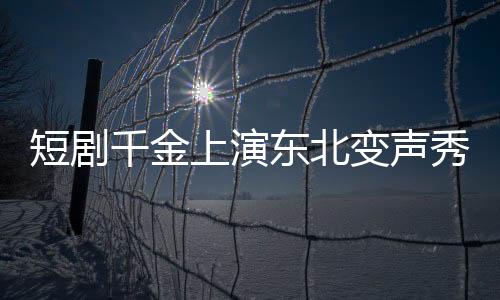 短剧千金上演东北变声秀，到尔滨秒变夹子音
