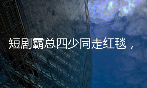 短剧霸总四少同走红毯，一场聚焦创意与激情的视听盛宴