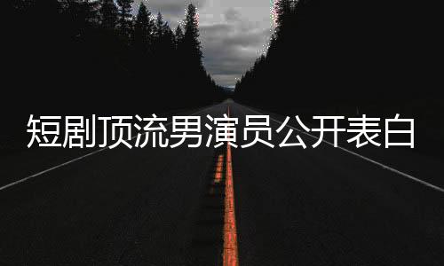 短剧顶流男演员公开表白赵丽颖，一段炙热的明星情缘