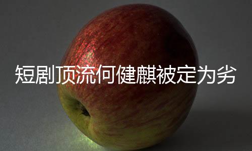 短剧顶流何健麒被定为劣迹演员