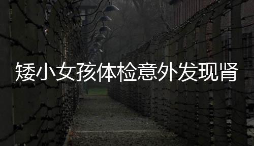 矮小女孩体检意外发现肾肿瘤，唤起关注健康与早期筛查的重要性