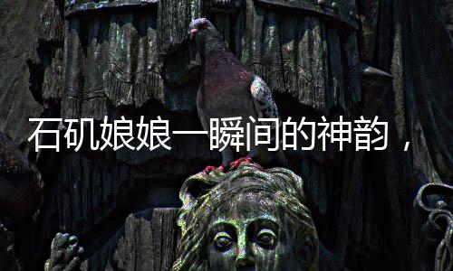石矶娘娘一瞬间的神韵，背后的创作辛酸，艺术展现之制作不易