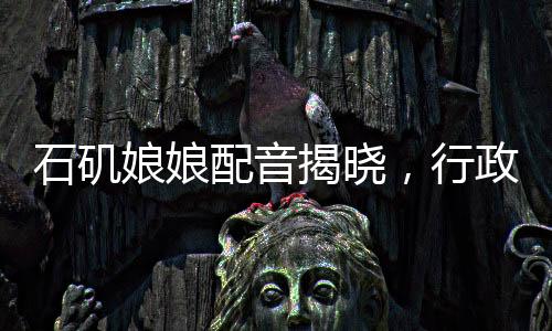 石矶娘娘配音揭晓，行政力量展现声音的韵律