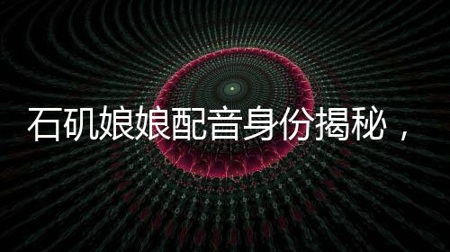 石矶娘娘配音身份揭秘，行政工作的魅力与挑战