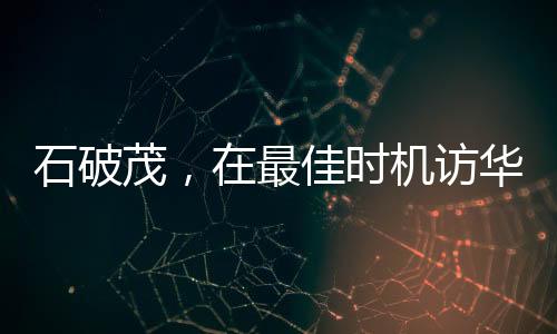 石破茂，在最佳时机访华寻求合作与发展