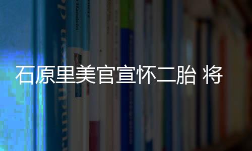 石原里美官宣怀二胎 将于4月休产假