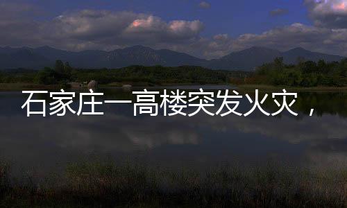 石家庄一高楼突发火灾，整栋楼陷入火海——紧急救援与事故调查展开