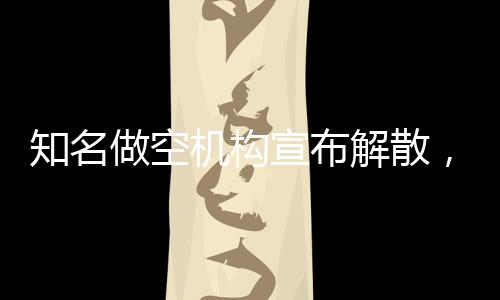 知名做空机构宣布解散，业内震动与未来展望