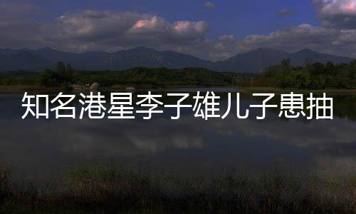 知名港星李子雄儿子患抽动症，公众聚焦下的儿童健康问题