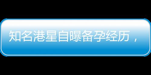 知名港星自曝备孕经历，五年尝试六十次仍未能如愿以偿