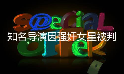 知名导演因强奸女星被判刑，演艺圈震荡再起