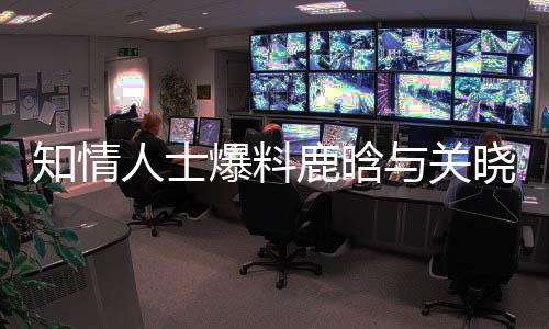 知情人士爆料鹿晗与关晓彤感情现状，历经波折依旧稳定如初