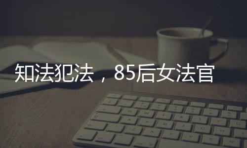 知法犯法，85后女法官遭开除公职，警醒法治进程的一记重锤
