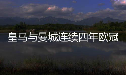 皇马与曼城连续四年欧冠相遇，两大豪门逐鹿欧洲之巅的辉煌篇章