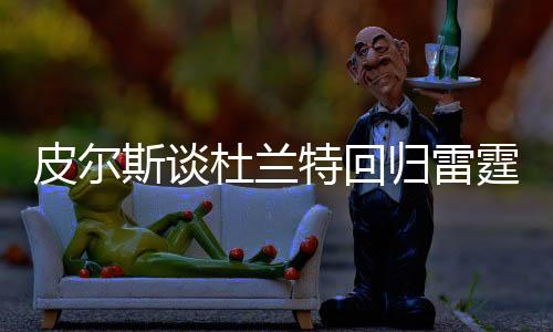 皮尔斯谈杜兰特回归雷霆结束职业生涯，一段传奇的续写