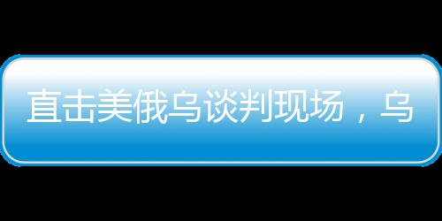 直击美俄乌谈判现场，乌方神色凝重