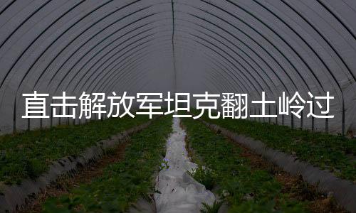 直击解放军坦克翻土岭过断崖，展示强大军事实力与卓越战斗力