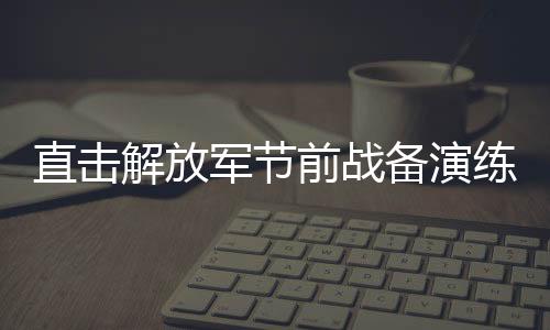 直击解放军节前战备演练，磨炼意志，锻造战斗力