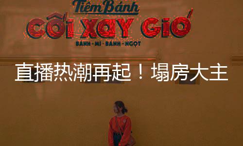 直播热潮再起！塌房大主播集体复活再现荣光