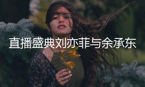 直播盛典刘亦菲与余承东惊喜同框，跨界合作引发热议