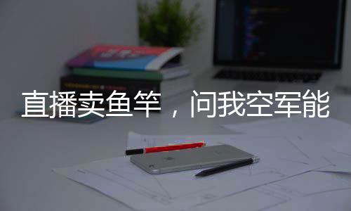 直播卖鱼竿，问我空军能用吗？