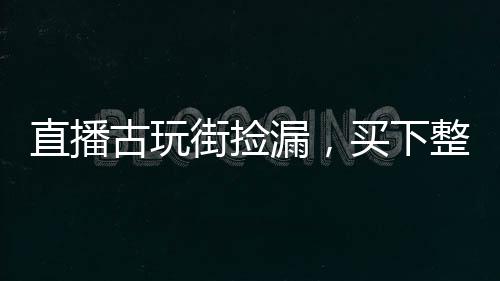 直播古玩街捡漏，买下整个娱乐圈