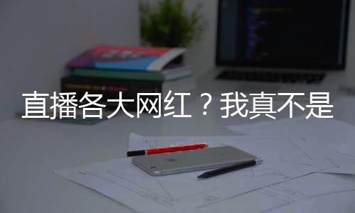 直播各大网红？我真不是活阎王！