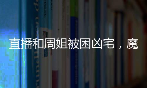 直播和周姐被困凶宅，魔王气疯了