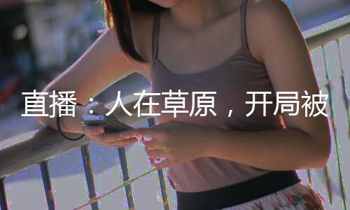 直播：人在草原，开局被国宝赖上