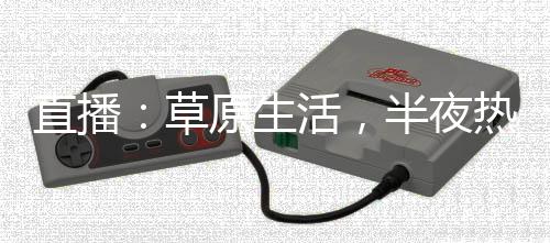 直播：草原生活，半夜热芭走错门