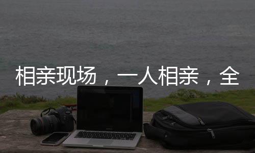 相亲现场，一人相亲，全家监工——现代婚恋观念的转变与挑战