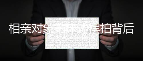 相亲对象站床边摆拍背后的故事，从一线角度窥探现代社会相亲百态