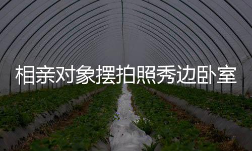 相亲对象摆拍照秀边卧室风景，探究今日社交媒体恋爱交往新常态