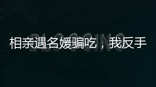 相亲遇名媛骗吃，我反手另点一桌