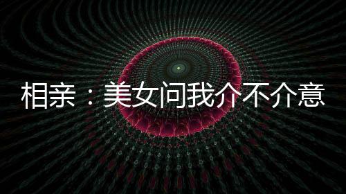 相亲：美女问我介不介意大三岁