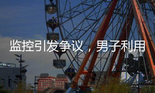 监控引发争议，男子利用监控帮邻居查岗遭起诉