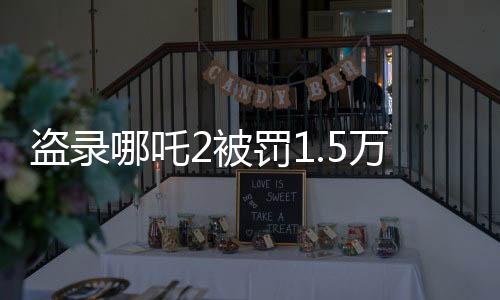 盗录哪吒2被罚1.5万，法律严惩盗版行为，维护文化产权