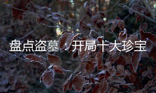 盘点盗墓：开局十大珍宝震撼老胡