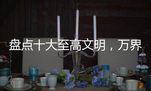盘点十大至高文明，万界角色破防