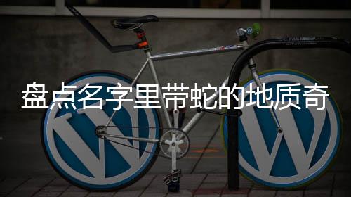 盘点名字里带蛇的地质奇观