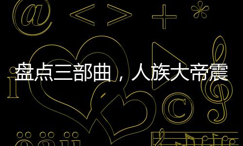 盘点三部曲，人族大帝震惊诸天！