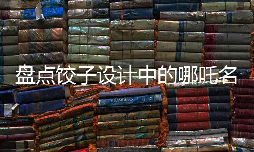 盘点饺子设计中的哪吒名场面，致敬星爷——传统与现代的完美融合