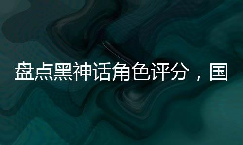 盘点黑神话角色评分，国漫全破防
