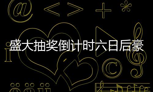 盛大抽奖倒计时六日后豪华车辆即将揭晓！抽车开奖盛宴即将开启！