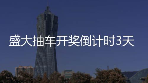 盛大抽车开奖倒计时3天，激动人心的时刻即将来临
