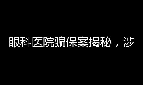 眼科医院骗保案揭秘，涉案金额超亿元，触目惊心